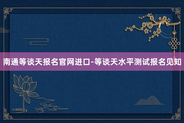 南通等谈天报名官网进口-等谈天水平测试报名见知