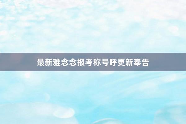 最新雅念念报考称号呼更新奉告