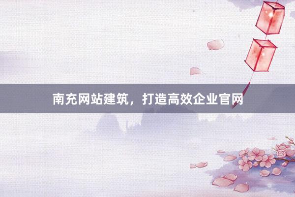 南充网站建筑，打造高效企业官网
