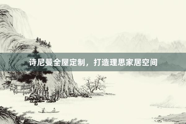 诗尼曼全屋定制，打造理思家居空间