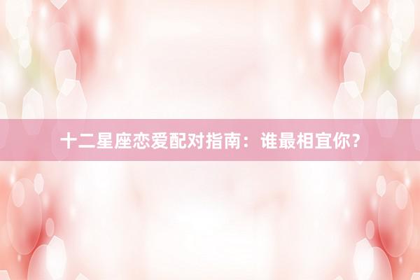 十二星座恋爱配对指南：谁最相宜你？