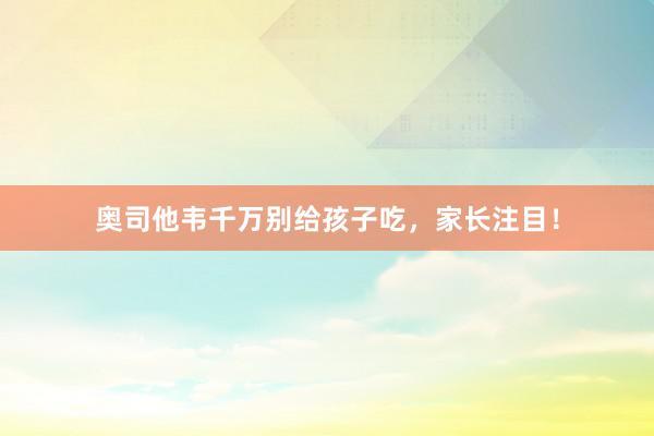 奥司他韦千万别给孩子吃，家长注目！