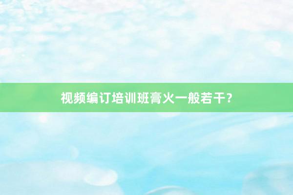 视频编订培训班膏火一般若干？